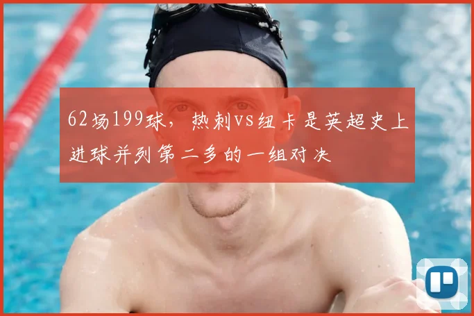 62场199球，热刺vs纽卡是英超史上进球并列第二多的一组对决