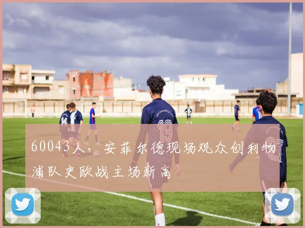 60043人，安菲尔德现场观众创利物浦队史欧战主场新高