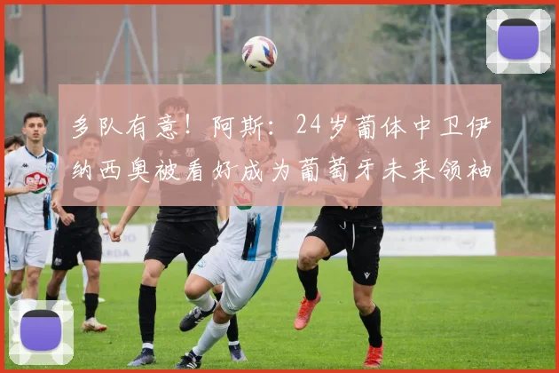 多队有意！阿斯：24岁葡体中卫伊纳西奥被看好成为葡萄牙未来领袖