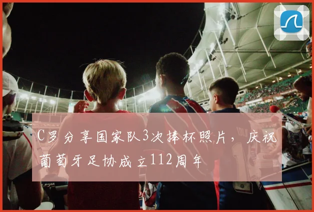 C罗分享国家队3次捧杯照片，庆祝葡萄牙足协成立112周年