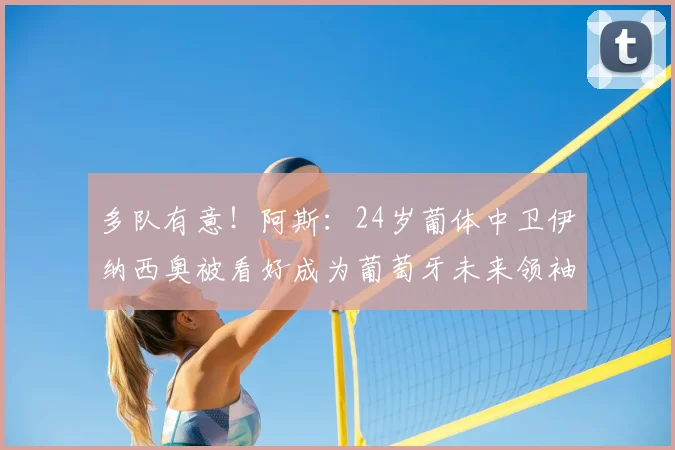 多队有意！阿斯：24岁葡体中卫伊纳西奥被看好成为葡萄牙未来领袖