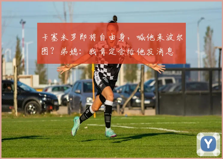 卡塞米罗即将自由身，喊他来波尔图？弟媳：我肯定会给他发消息